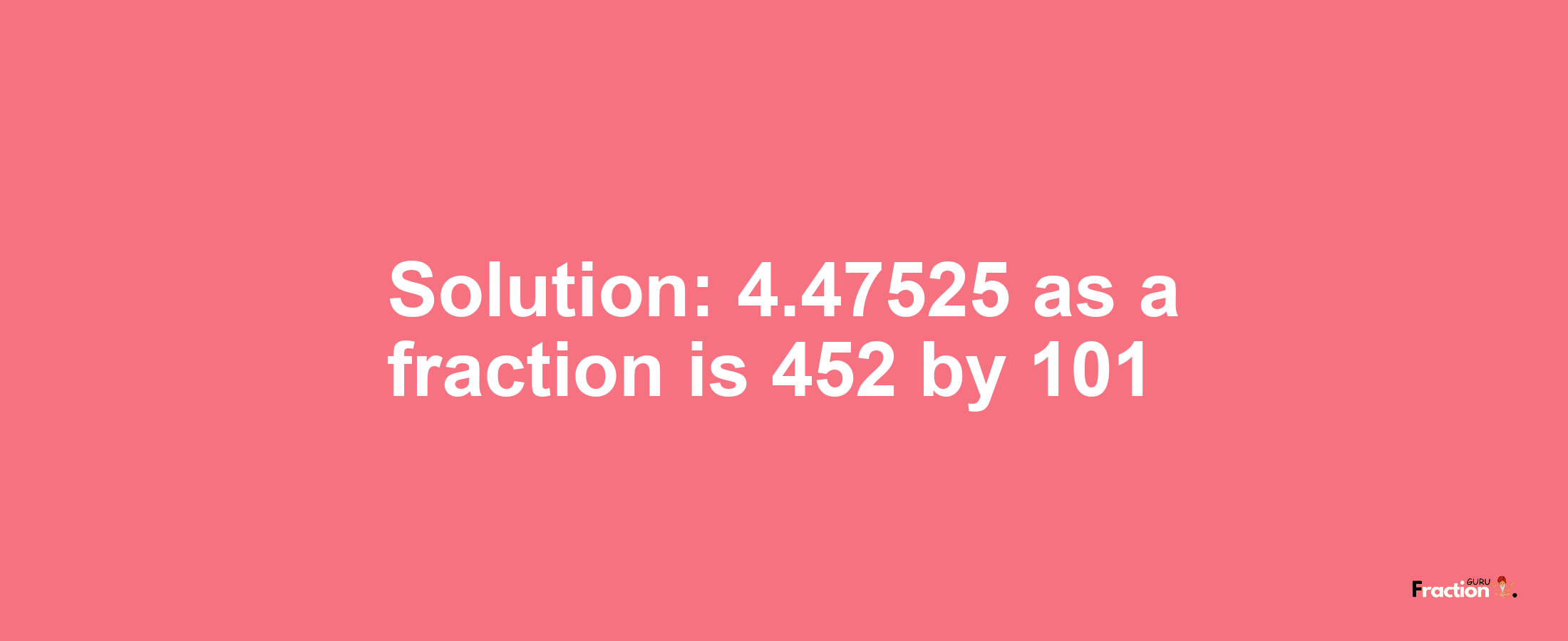 Solution:4.47525 as a fraction is 452/101